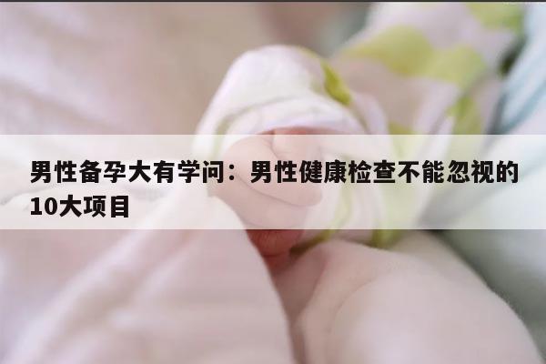 男性备孕大有学问：男性健康检查不能忽视的10大项目