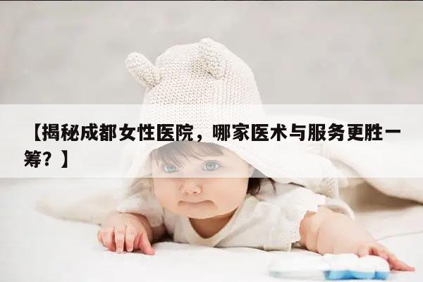 【揭秘成都女性医院，哪家医术与服务更胜一筹？】