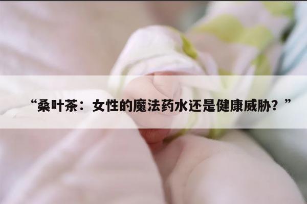 “桑叶茶：女性的魔法药水还是健康威胁？”