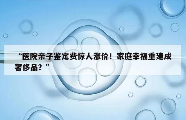 “医院亲子鉴定费惊人涨价！家庭幸福重建成奢侈品？”