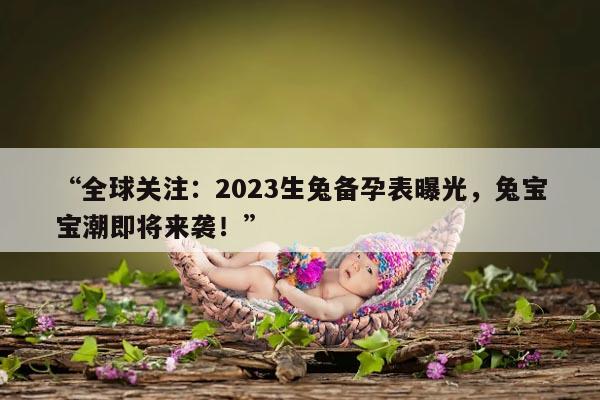 “全球关注：2023生兔备孕表曝光，兔宝宝潮即将来袭！”