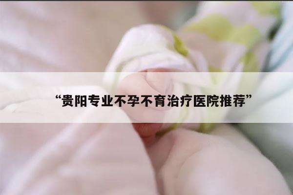 “贵阳专业不孕不育治疗医院推荐”